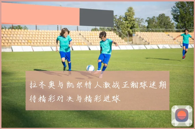 拉齐奥与凯尔特人激战正酣球迷期待精彩对决与精彩进球