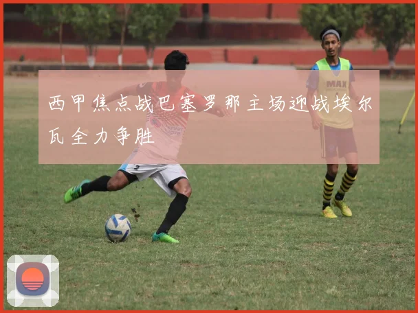 西甲焦点战巴塞罗那主场迎战埃尔瓦全力争胜
