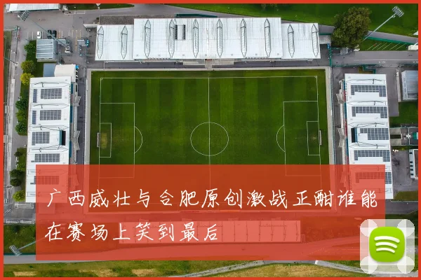广西威壮与合肥原创激战正酣谁能在赛场上笑到最后
