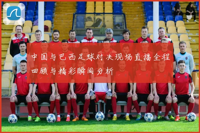 中国与巴西足球对决现场直播全程回顾与精彩瞬间分析