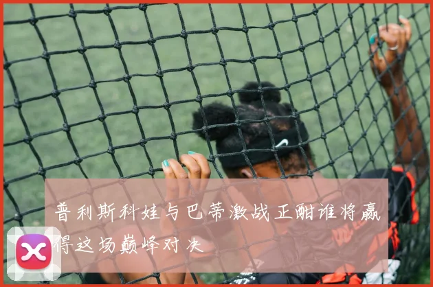 普利斯科娃与巴蒂激战正酣谁将赢得这场巅峰对决