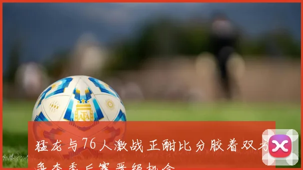 猛龙与76人激战正酣比分胶着双方争夺季后赛晋级机会