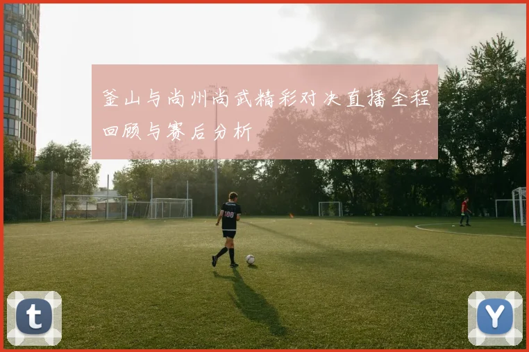 釜山与尚州尚武精彩对决直播全程回顾与赛后分析