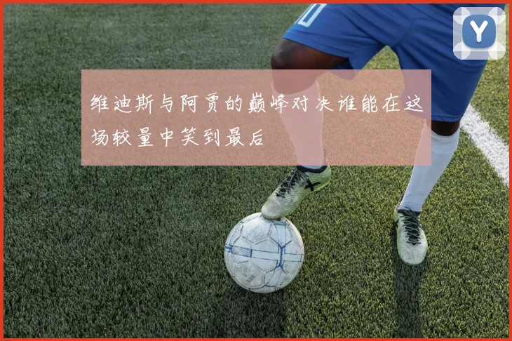 维迪斯与阿贾的巅峰对决谁能在这场较量中笑到最后