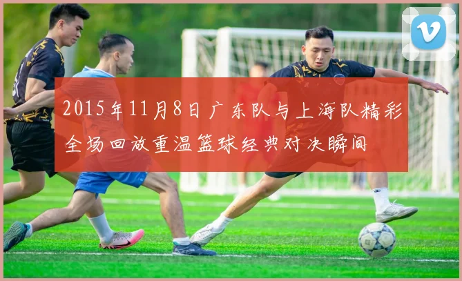 2015年11月8日广东队与上海队精彩全场回放重温篮球经典对决瞬间