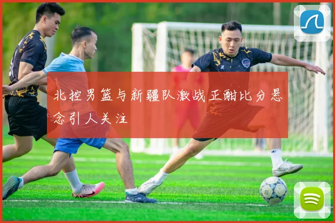 北控男篮与新疆队激战正酣比分悬念引人关注