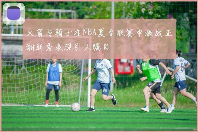 火箭与骑士在NBA夏季联赛中激战正酣新秀表现引人瞩目