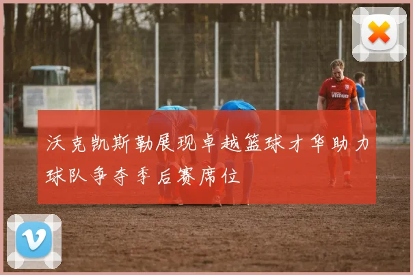 沃克凯斯勒展现卓越篮球才华助力球队争夺季后赛席位