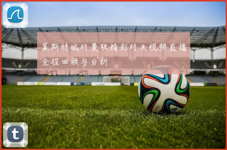 莱斯特城对曼联精彩对决视频直播全程回顾与分析