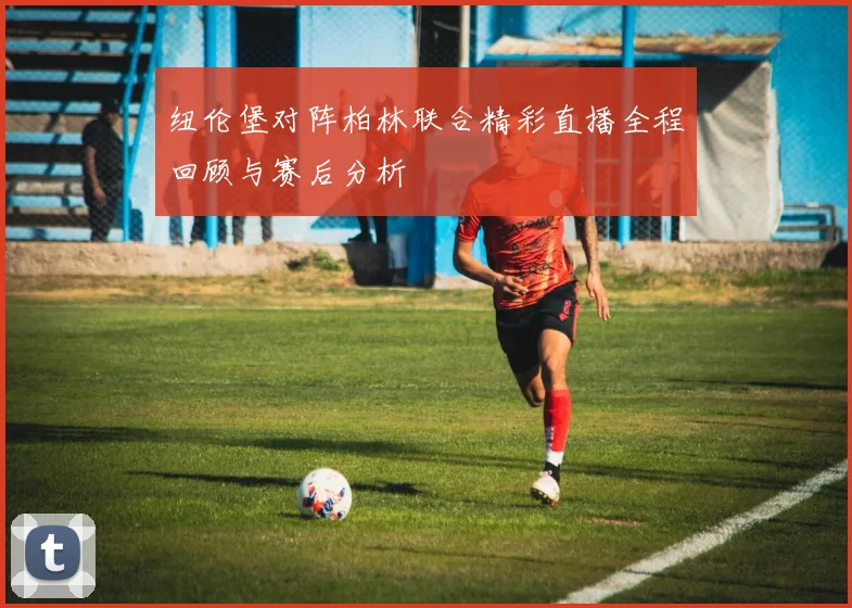 纽伦堡对阵柏林联合精彩直播全程回顾与赛后分析