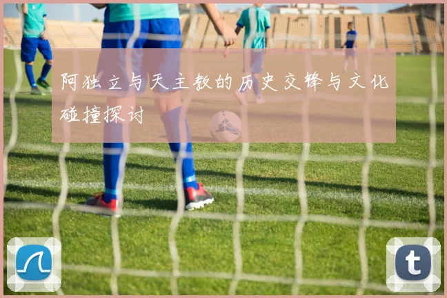 阿独立与天主教的历史交锋与文化碰撞探讨