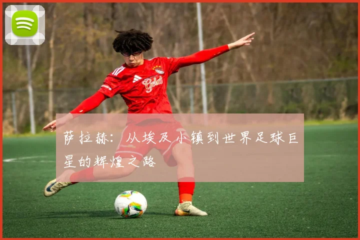 萨拉赫：从埃及小镇到世界足球巨星的辉煌之路