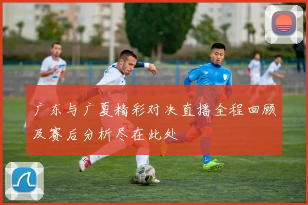 广东与广夏精彩对决直播全程回顾及赛后分析尽在此处