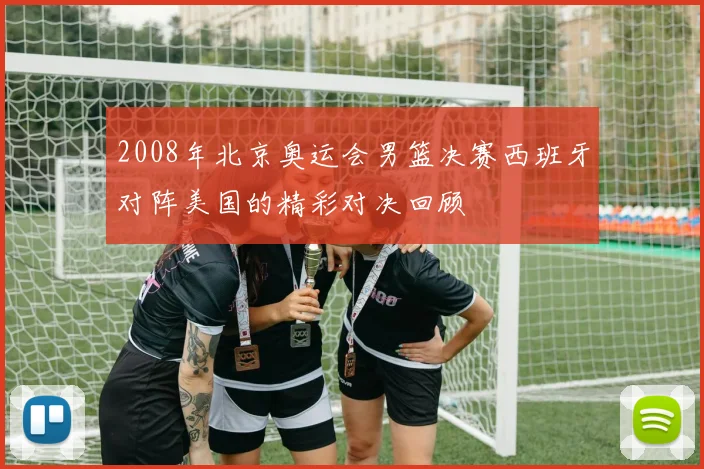 2008年北京奥运会男篮决赛西班牙对阵美国的精彩对决回顾