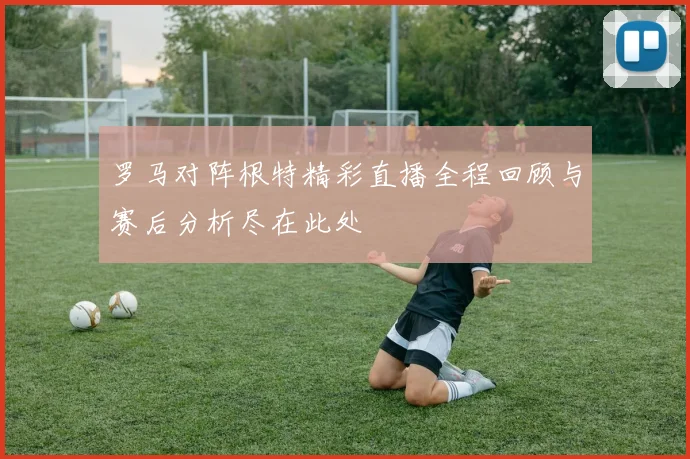 罗马对阵根特精彩直播全程回顾与赛后分析尽在此处