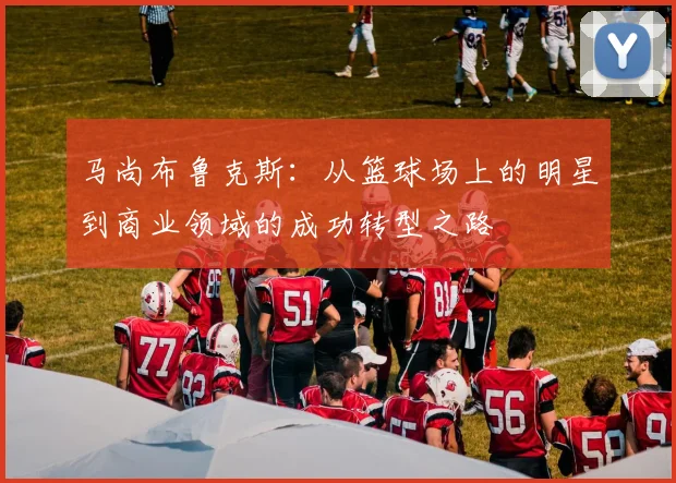 马尚布鲁克斯：从篮球场上的明星到商业领域的成功转型之路