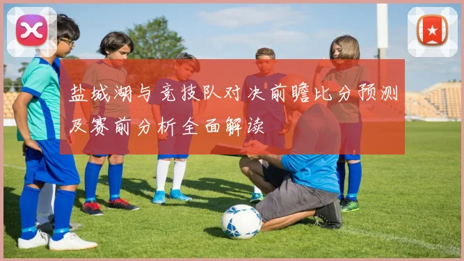 盐城湖与竞技队对决前瞻比分预测及赛前分析全面解读