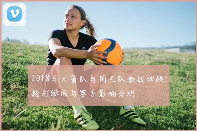 2018年火箭队与国王队激战回顾：精彩瞬间与赛季影响分析