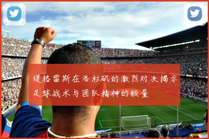 堤格雷斯在洛杉矶的激烈对决揭示足球战术与团队精神的较量