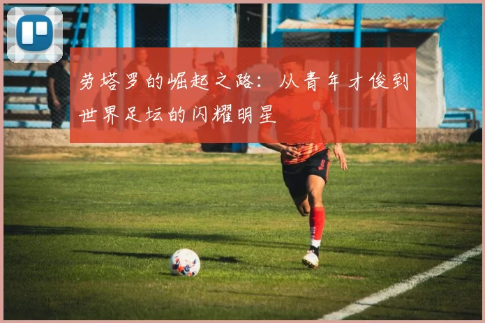 劳塔罗的崛起之路：从青年才俊到世界足坛的闪耀明星