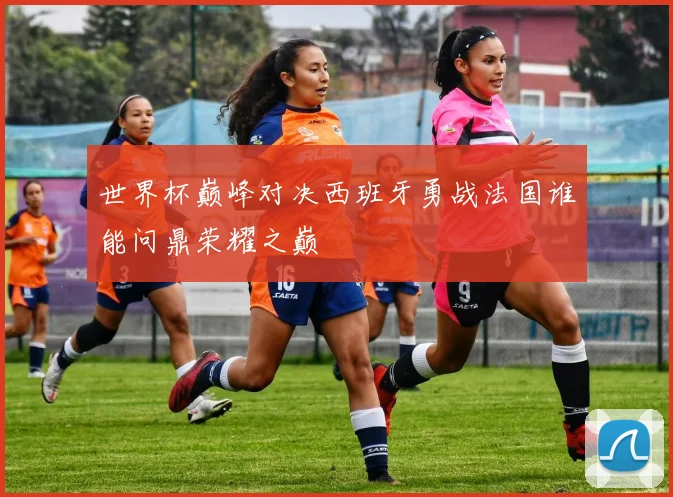 世界杯巅峰对决西班牙勇战法国谁能问鼎荣耀之巅