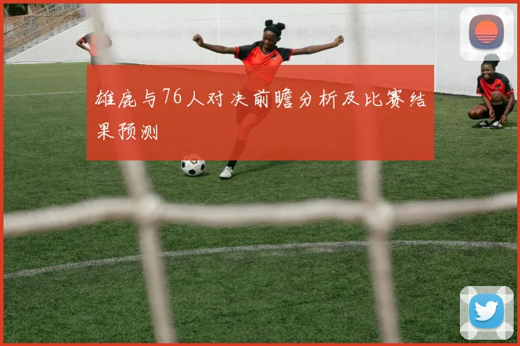 雄鹿与76人对决前瞻分析及比赛结果预测