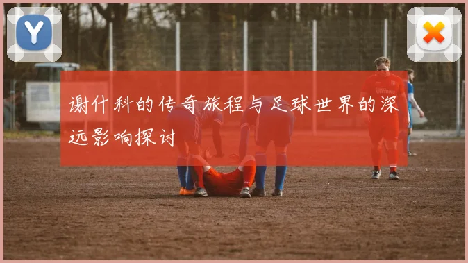 谢什科的传奇旅程与足球世界的深远影响探讨