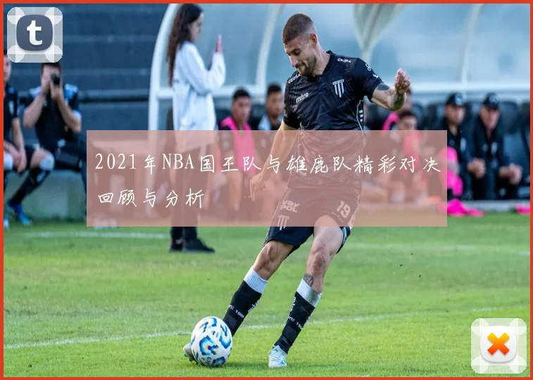 2021年NBA国王队与雄鹿队精彩对决回顾与分析