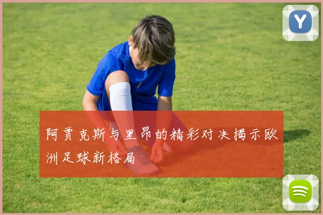 阿贾克斯与里昂的精彩对决揭示欧洲足球新格局