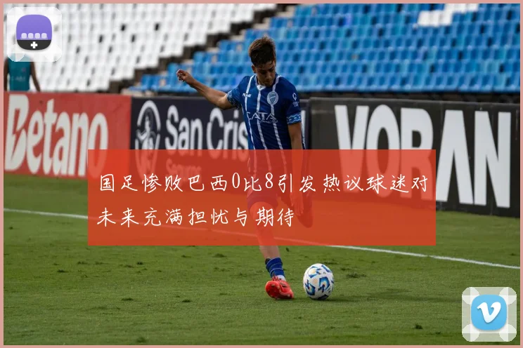 国足惨败巴西0比8引发热议球迷对未来充满担忧与期待