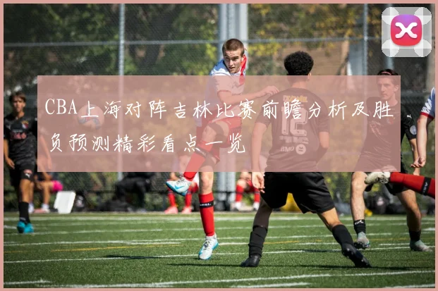 CBA上海对阵吉林比赛前瞻分析及胜负预测精彩看点一览