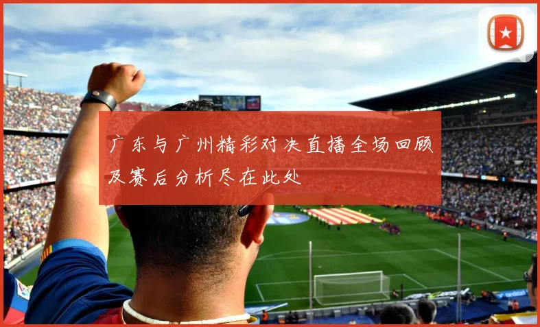 广东与广州精彩对决直播全场回顾及赛后分析尽在此处