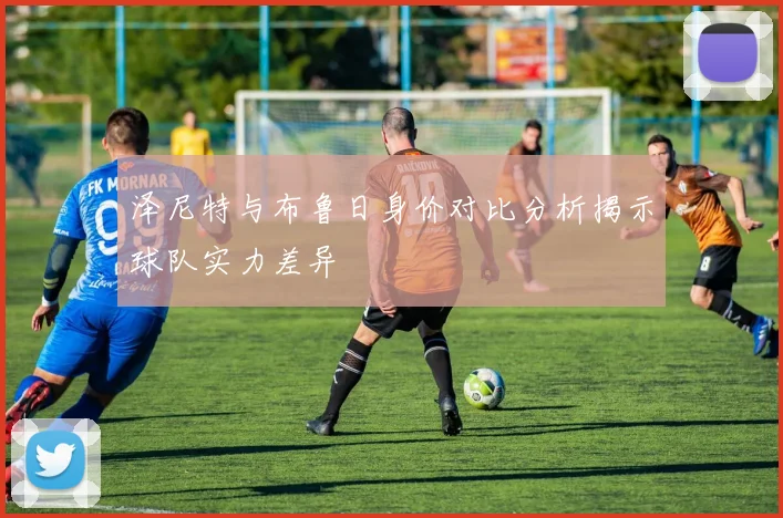 泽尼特与布鲁日身价对比分析揭示球队实力差异