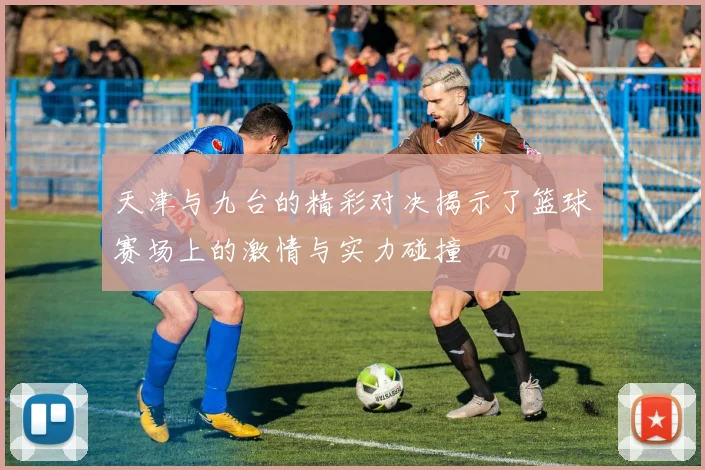 天津与九台的精彩对决揭示了篮球赛场上的激情与实力碰撞