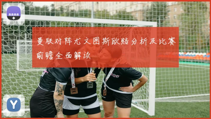 曼联对阵尤文图斯欧赔分析及比赛前瞻全面解读
