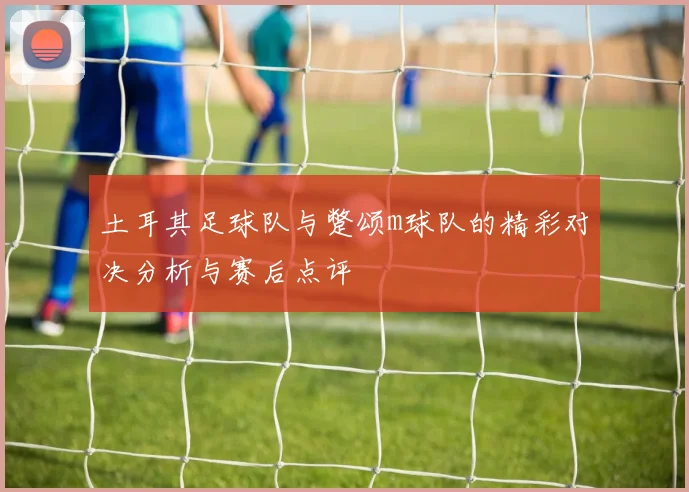 土耳其足球队与蹩颂m球队的精彩对决分析与赛后点评