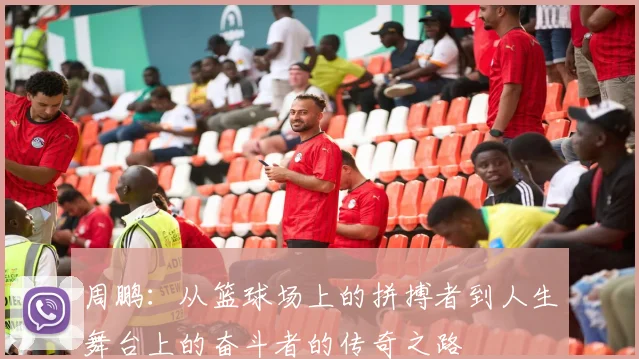 周鹏：从篮球场上的拼搏者到人生舞台上的奋斗者的传奇之路