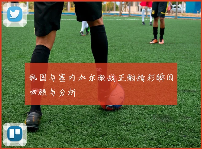 韩国与塞内加尔激战正酣精彩瞬间回顾与分析