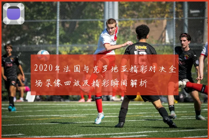 2020年法国与克罗地亚精彩对决全场录像回放及精彩瞬间解析