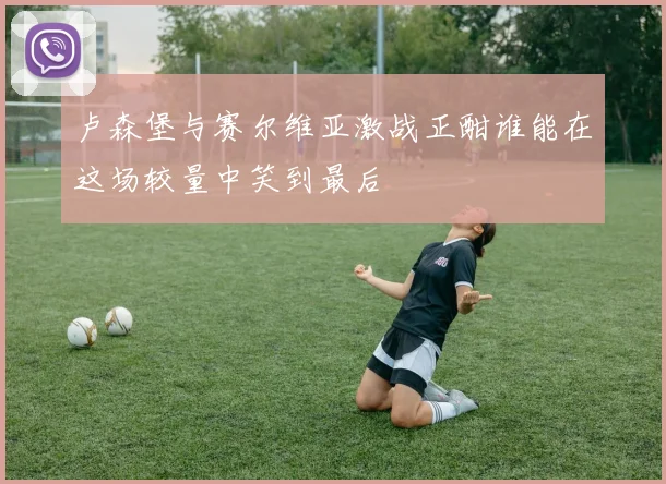 卢森堡与赛尔维亚激战正酣谁能在这场较量中笑到最后