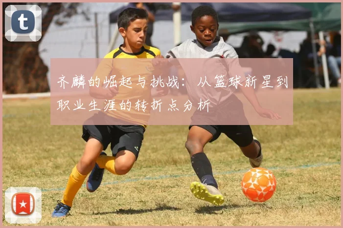 齐麟的崛起与挑战：从篮球新星到职业生涯的转折点分析