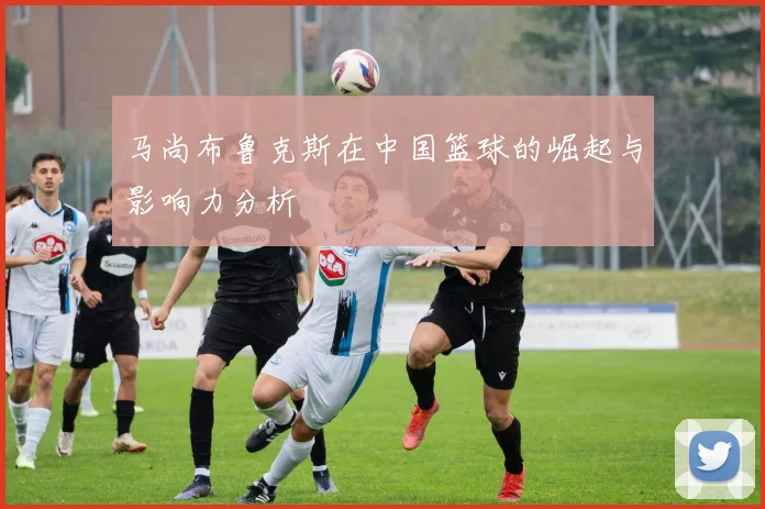 马尚布鲁克斯在中国篮球的崛起与影响力分析