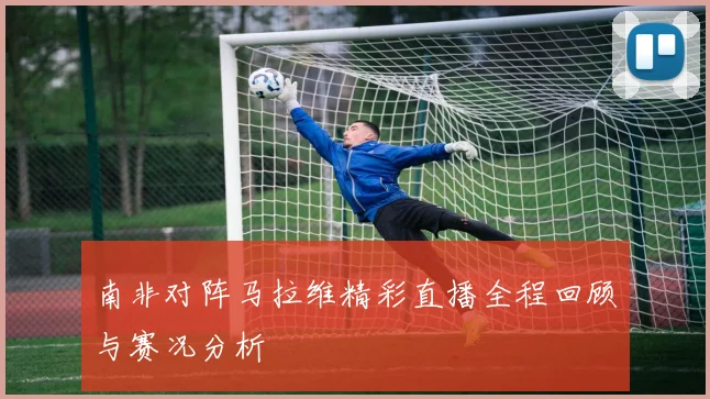 南非对阵马拉维精彩直播全程回顾与赛况分析