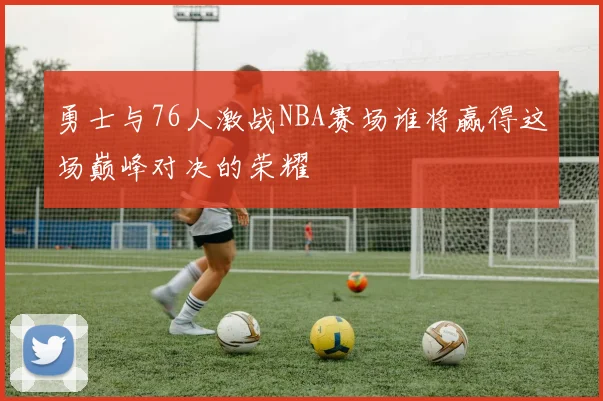 勇士与76人激战NBA赛场谁将赢得这场巅峰对决的荣耀