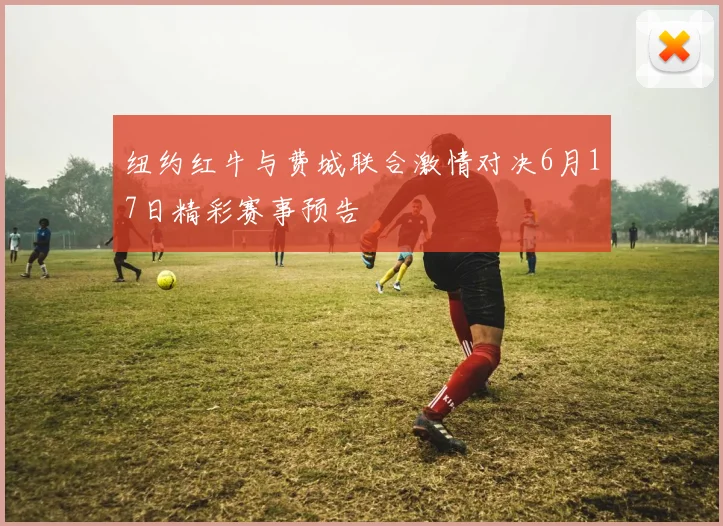 纽约红牛与费城联合激情对决6月17日精彩赛事预告